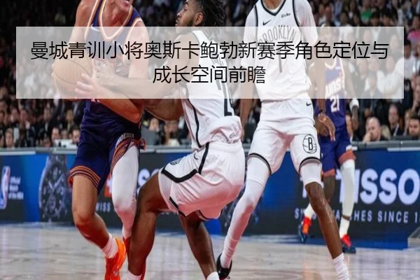曼城青训小将奥斯卡鲍勃新赛季角色定位与成长空间前瞻