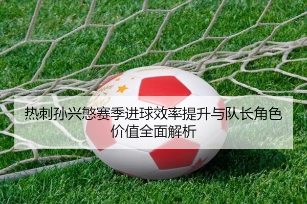 热刺孙兴慜赛季进球效率提升与队长角色价值全面解析