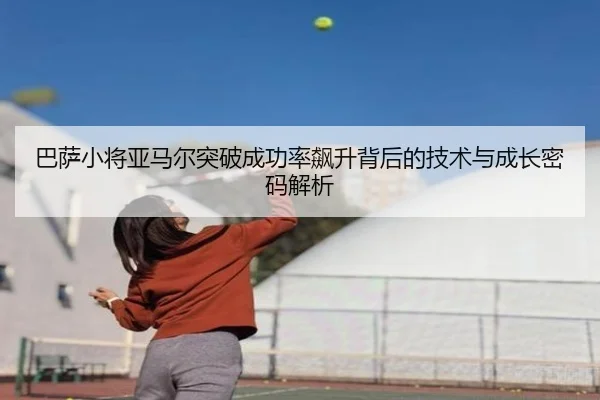 巴萨小将亚马尔突破成功率飙升背后的技术与成长密码解析
