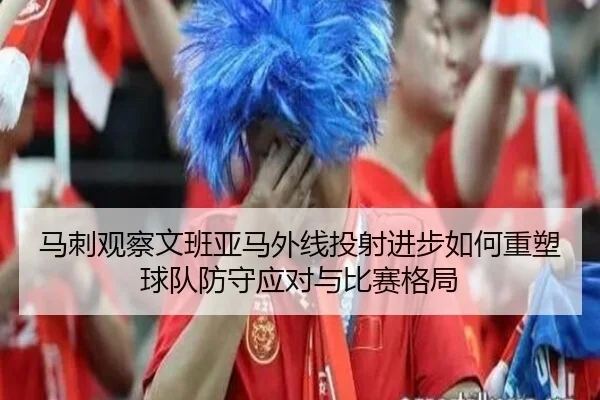 马刺观察文班亚马外线投射进步如何重塑球队防守应对与比赛格局