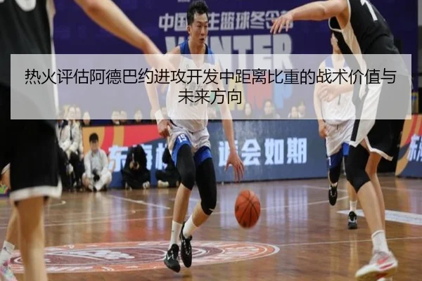 热火评估阿德巴约进攻开发中距离比重的战术价值与未来方向