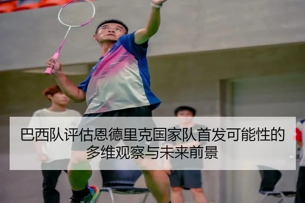 巴西队评估恩德里克国家队首发可能性的多维观察与未来前景