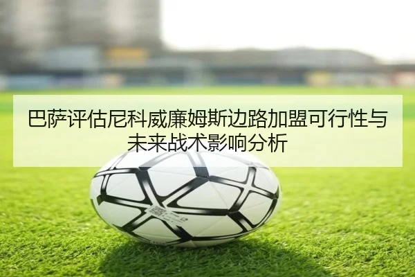 巴萨评估尼科威廉姆斯边路加盟可行性与未来战术影响分析