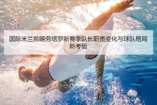 国际米兰前瞻劳塔罗新赛季队长职责变化与球队格局新考验